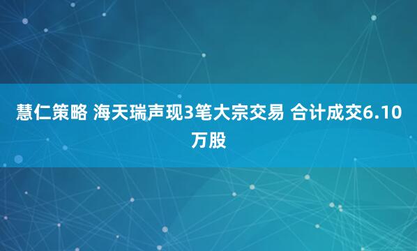 慧仁策略 海天瑞声现3笔大宗交易 合计成交6.10万股