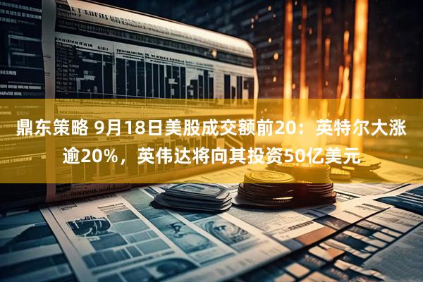 鼎东策略 9月18日美股成交额前20：英特尔大涨逾20%，英伟达将向其投资50亿美元