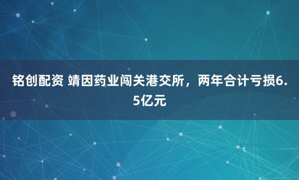 铭创配资 靖因药业闯关港交所，两年合计亏损6.5亿元