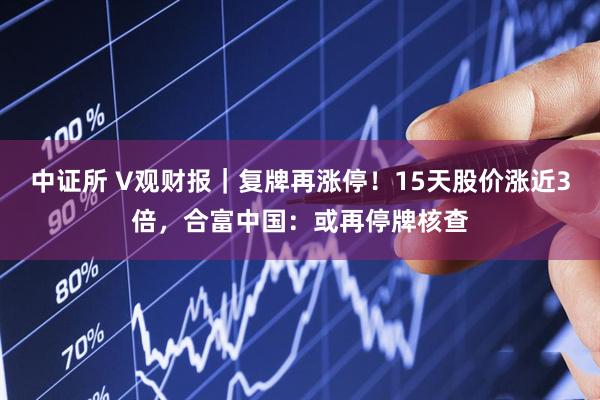 中证所 V观财报｜复牌再涨停！15天股价涨近3倍，合富中国：或再停牌核查