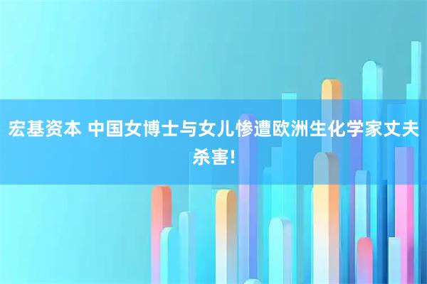 宏基资本 中国女博士与女儿惨遭欧洲生化学家丈夫杀害!