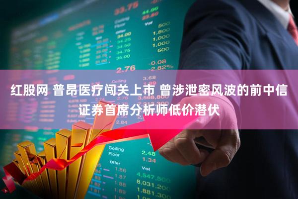 红股网 普昂医疗闯关上市 曾涉泄密风波的前中信证券首席分析师低价潜伏