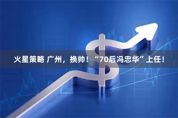 火星策略 广州，换帅！“70后冯忠华”上任！
