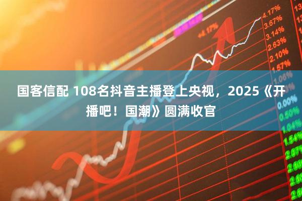 国客信配 108名抖音主播登上央视，2025《开播吧！国潮》圆满收官