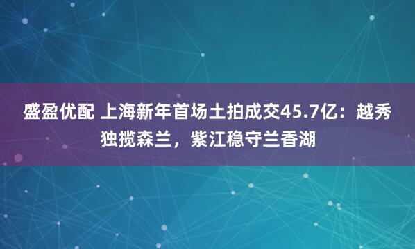 盛盈优配 上海新年首场土拍成交45.7亿：越秀独揽森兰，紫江稳守兰香湖