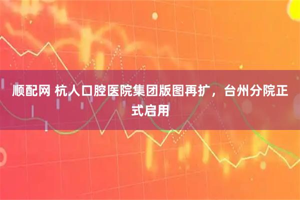 顺配网 杭人口腔医院集团版图再扩，台州分院正式启用