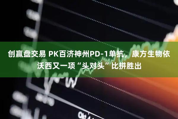 创赢盘交易 PK百济神州PD-1单抗，康方生物依沃西又一项“头对头”比拼胜出
