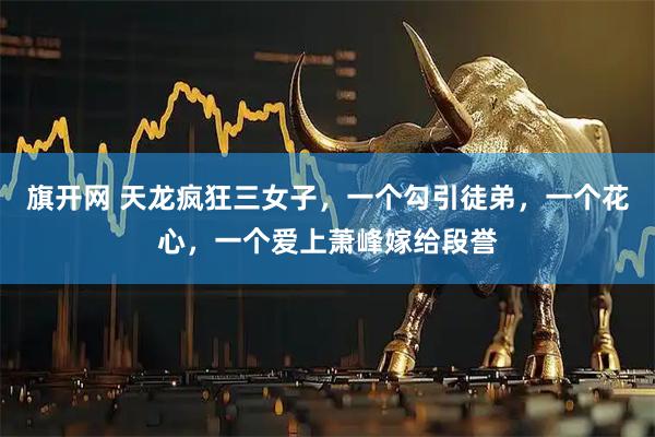 旗开网 天龙疯狂三女子，一个勾引徒弟，一个花心，一个爱上萧峰嫁给段誉