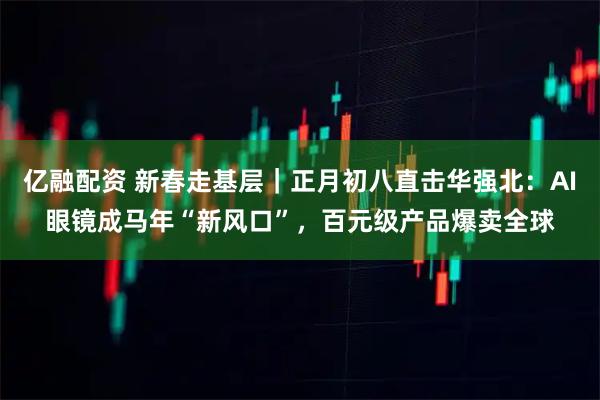 亿融配资 新春走基层｜正月初八直击华强北：AI眼镜成马年“新风口”，百元级产品爆卖全球