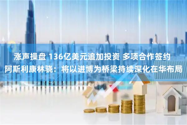 涨声操盘 136亿美元追加投资 多项合作签约 阿斯利康林骁：将以进博为桥梁持续深化在华布局
