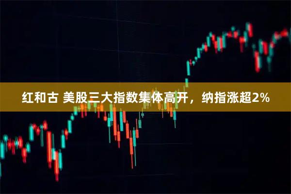 红和古 美股三大指数集体高开，纳指涨超2%