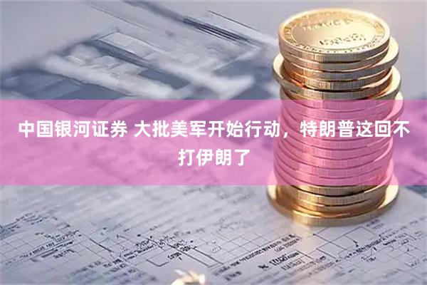 中国银河证券 大批美军开始行动，特朗普这回不打伊朗了